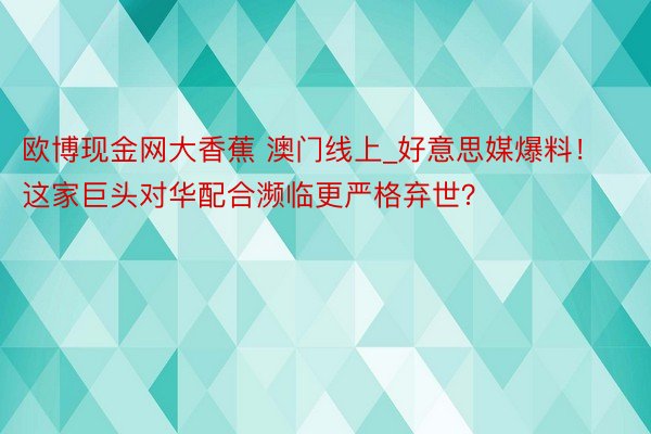 欧博现金网大香蕉 澳门线上_好意思媒爆料！这家巨头对华配合濒临更严格弃世？