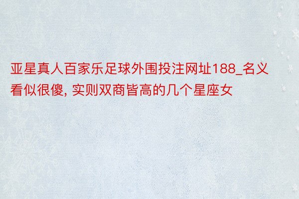 亚星真人百家乐足球外围投注网址188_名义看似很傻, 实则双商皆高的几个星座女