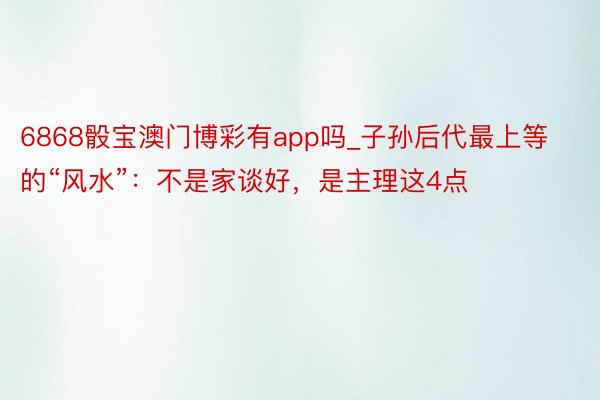 6868骰宝澳门博彩有app吗_子孙后代最上等的“风水”：不是家谈好，是主理这4点