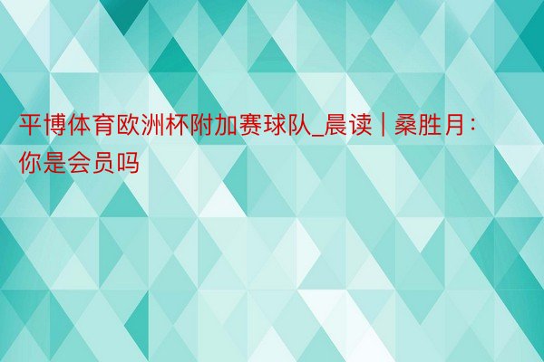 平博体育欧洲杯附加赛球队_晨读 | 桑胜月：你是会员吗