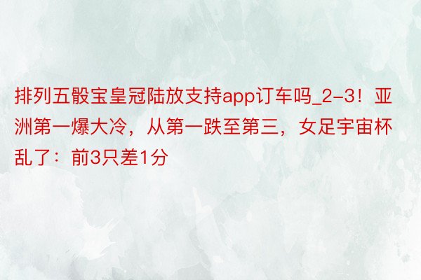 排列五骰宝皇冠陆放支持app订车吗_2-3！亚洲第一爆大冷，从第一跌至第三，女足宇宙杯乱了：前3只差1分