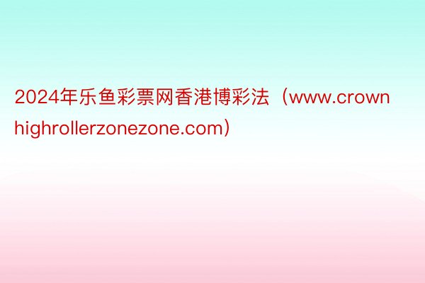2024年乐鱼彩票网香港博彩法（www.crownhighrollerzonezone.com）