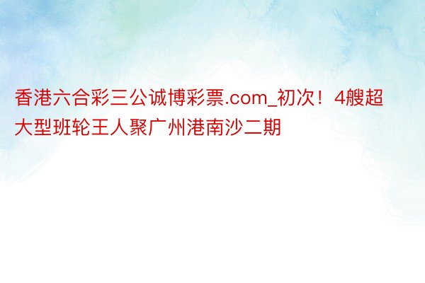 香港六合彩三公诚博彩票.com_初次！4艘超大型班轮王人聚广州港南沙二期
