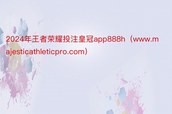 2024年王者荣耀投注皇冠app888h（www.majesticathleticpro.com）