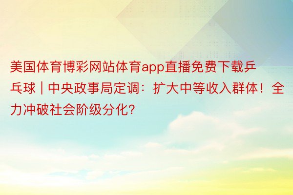 美国体育博彩网站体育app直播免费下载乒乓球 | 中央政事局定调：扩大中等收入群体！全力冲破社会阶级分化？