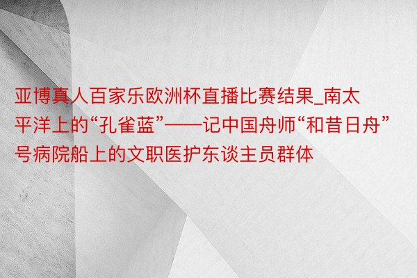 亚博真人百家乐欧洲杯直播比赛结果_南太平洋上的“孔雀蓝”——记中国舟师“和昔日舟”号病院船上的文职医护东谈主员群体