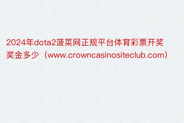 2024年dota2菠菜网正规平台体育彩票开奖奖金多少（www.crowncasinositeclub.com）