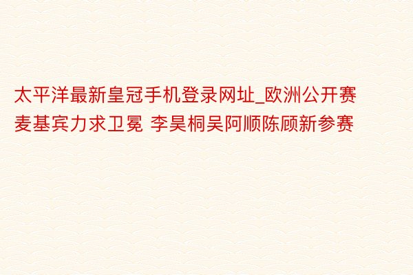 太平洋最新皇冠手机登录网址_欧洲公开赛麦基宾力求卫冕 李昊桐吴阿顺陈顾新参赛