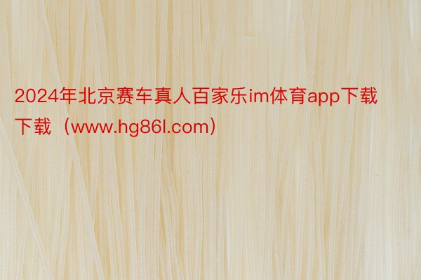 2024年北京赛车真人百家乐im体育app下载下载（www.hg86l.com）