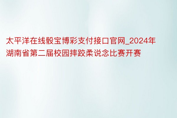 太平洋在线骰宝博彩支付接口官网_2024年湖南省第二届校园摔跤柔说念比赛开赛