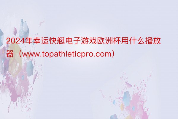 2024年幸运快艇电子游戏欧洲杯用什么播放器（www.topathleticpro.com）