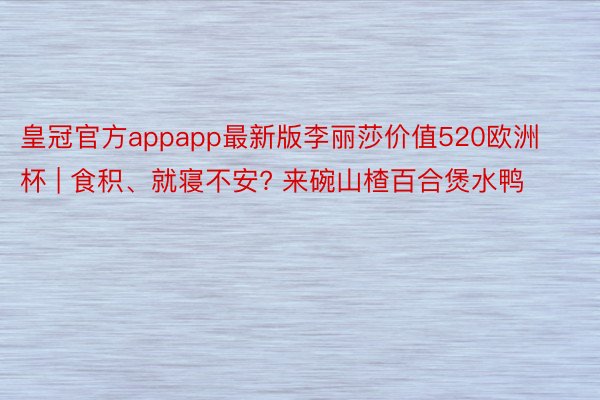 皇冠官方appapp最新版李丽莎价值520欧洲杯 | 食积、就寝不安? 来碗山楂百合煲水鸭