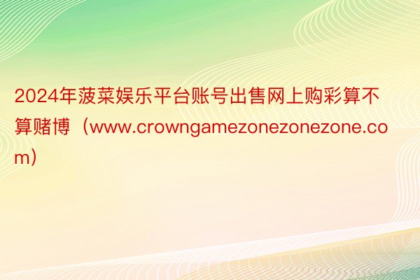 2024年菠菜娱乐平台账号出售网上购彩算不算赌博（www.crowngamezonezonezone.com）