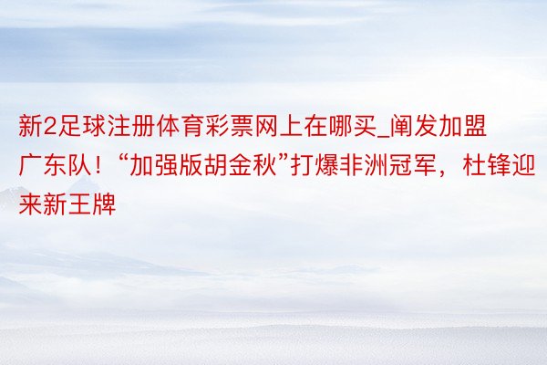 新2足球注册体育彩票网上在哪买_阐发加盟广东队！“加强版胡金秋”打爆非洲冠军，杜锋迎来新王牌