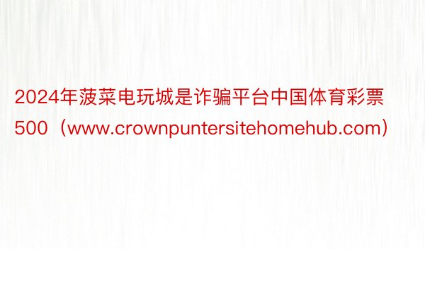 2024年菠菜电玩城是诈骗平台中国体育彩票500（www.crownpuntersitehomehub.com）