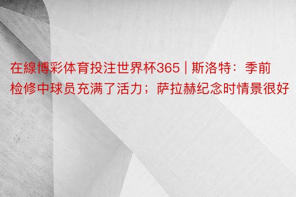 在線博彩体育投注世界杯365 | 斯洛特：季前检修中球员充满了活力；萨拉赫纪念时情景很好