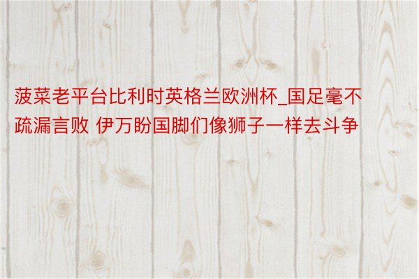 菠菜老平台比利时英格兰欧洲杯_国足毫不疏漏言败 伊万盼国脚们像狮子一样去斗争