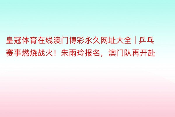 皇冠体育在线澳门博彩永久网址大全 | 乒乓赛事燃烧战火！朱雨玲报名，澳门队再开赴