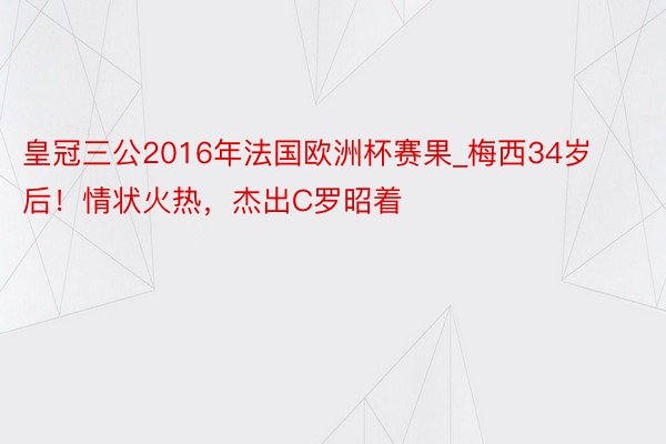 皇冠三公2016年法国欧洲杯赛果_梅西34岁后！情状火热，杰出C罗昭着