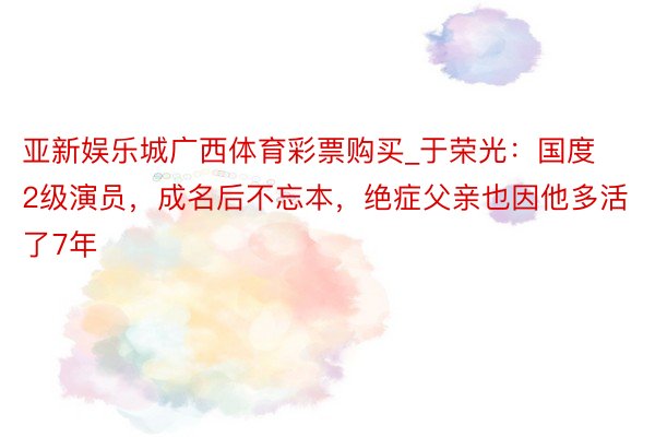 亚新娱乐城广西体育彩票购买_于荣光：国度2级演员，成名后不忘本，绝症父亲也因他多活了7年