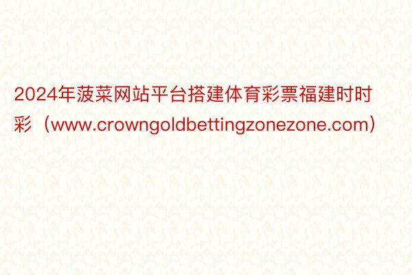 2024年菠菜网站平台搭建体育彩票福建时时彩（www.crowngoldbettingzonezone.com）