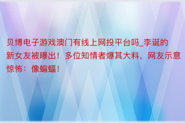 贝博电子游戏澳门有线上网投平台吗_李诞的新女友被曝出！多位知情者爆其大料，网友示意惊怖：像蝙蝠！