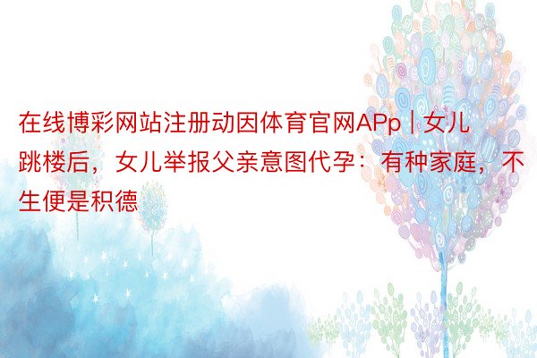 在线博彩网站注册动因体育官网APp | 女儿跳楼后，女儿举报父亲意图代孕：有种家庭，不生便是积德