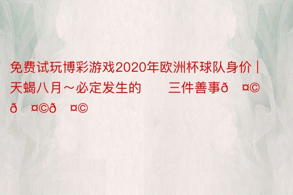 免费试玩博彩游戏2020年欧洲杯球队身价 | 天蝎八月～必定发生的‼️三件善事🤩🤩🤩