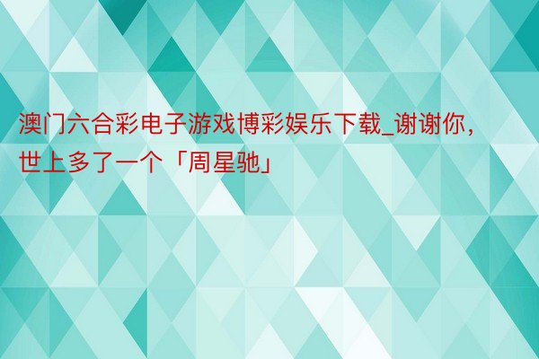 澳门六合彩电子游戏博彩娱乐下载_谢谢你，世上多了一个「周星驰」