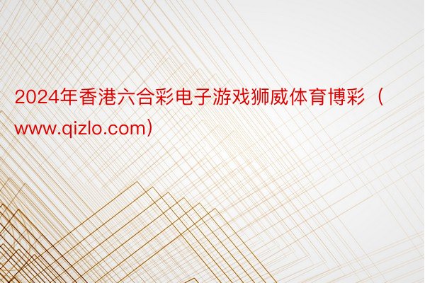 2024年香港六合彩电子游戏狮威体育博彩（www.qizlo.com）