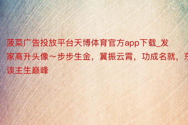 菠菜广告投放平台天博体育官方app下载_发家高升头像～步步生金，翼振云霄，功成名就，东谈主生巅峰