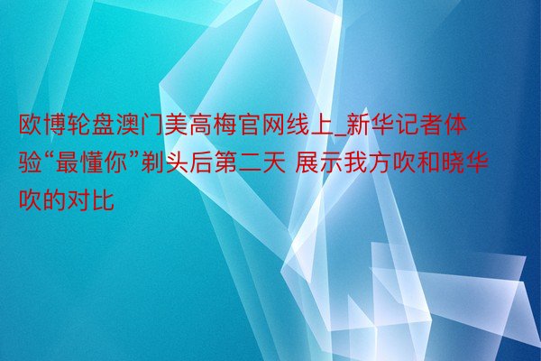 欧博轮盘澳门美高梅官网线上_新华记者体验“最懂你”剃头后第二天 展示我方吹和晓华吹的对比