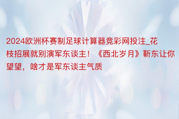 2024欧洲杯赛制足球计算器竞彩网投注_花枝招展就别演军东谈主！《西北岁月》靳东让你望望，啥才是军东谈主气质