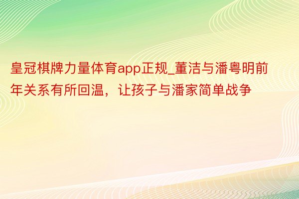 皇冠棋牌力量体育app正规_董洁与潘粤明前年关系有所回温，让孩子与潘家简单战争