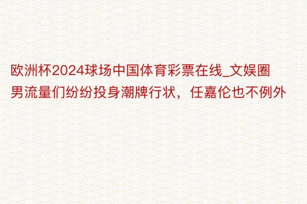 欧洲杯2024球场中国体育彩票在线_文娱圈男流量们纷纷投身潮牌行状，任嘉伦也不例外