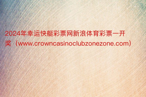 2024年幸运快艇彩票网新浪体育彩票一开奖（www.crowncasinoclubzonezone.com）