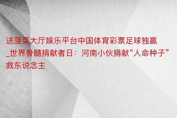 送菠菜大厅娱乐平台中国体育彩票足球独赢_世界骨髓捐献者日：河南小伙捐献“人命种子”救东说念主