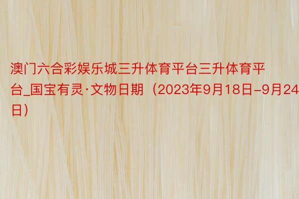 澳门六合彩娱乐城三升体育平台三升体育平台_国宝有灵·文物日期（2023年9月18日-9月24日）