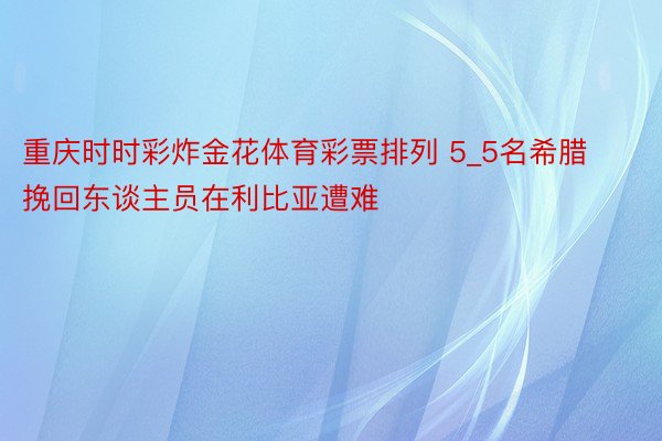 重庆时时彩炸金花体育彩票排列 5_5名希腊挽回东谈主员在利比亚遭难