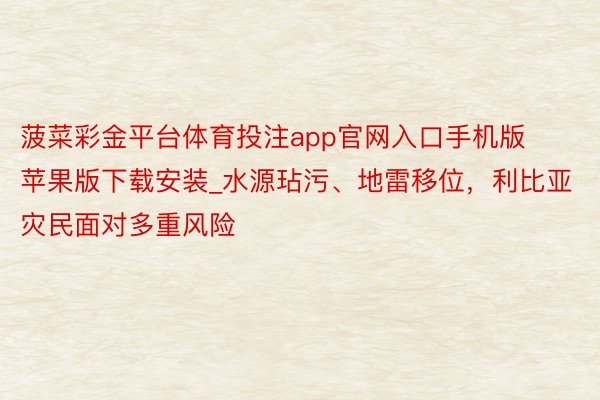 菠菜彩金平台体育投注app官网入口手机版苹果版下载安装_水源玷污、地雷移位，利比亚灾民面对多重风险