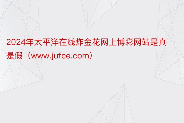 2024年太平洋在线炸金花网上博彩网站是真是假（www.jufce.com）