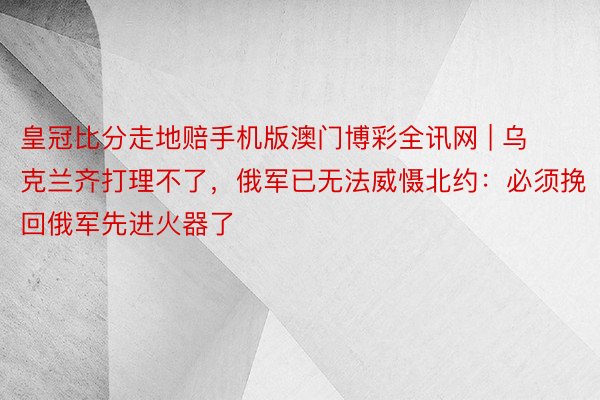 皇冠比分走地赔手机版澳门博彩全讯网 | 乌克兰齐打理不了，俄军已无法威慑北约：必须挽回俄军先进火器了