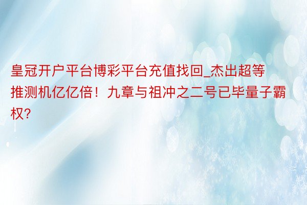 皇冠开户平台博彩平台充值找回_杰出超等推测机亿亿倍！九章与祖冲之二号已毕量子霸权？