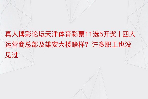 真人博彩论坛天津体育彩票11选5开奖 | 四大运营商总部及雄安大楼啥样？许多职工也没见过