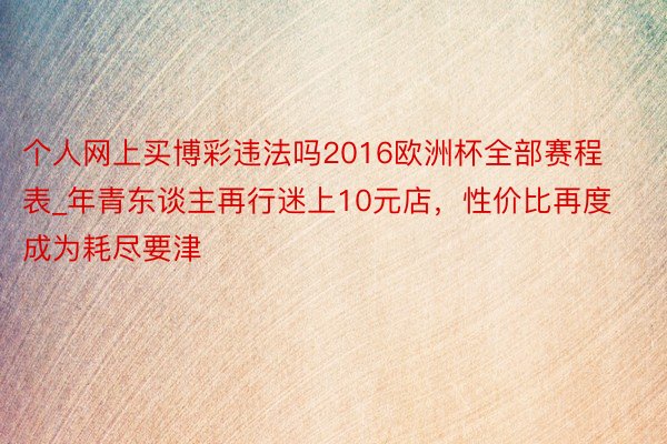 个人网上买博彩违法吗2016欧洲杯全部赛程表_年青东谈主再行迷上10元店，性价比再度成为耗尽要津