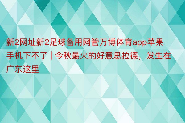 新2网址新2足球备用网管万博体育app苹果手机下不了 | 今秋最火的好意思拉德，发生在广东这里