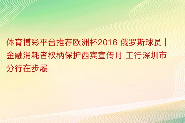 体育博彩平台推荐欧洲杯2016 俄罗斯球员 | 金融消耗者权柄保护西宾宣传月 工行深圳市分行在步履