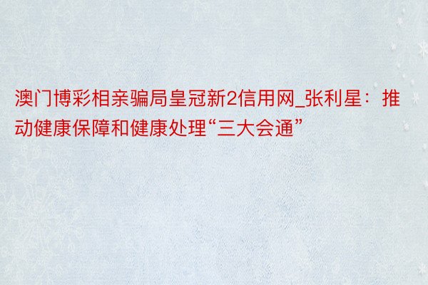 澳门博彩相亲骗局皇冠新2信用网_张利星：推动健康保障和健康处理“三大会通”