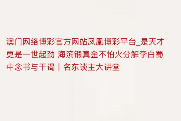 澳门网络博彩官方网站凤凰博彩平台_是天才更是一世起劲 海滨锻真金不怕火分解李白蜀中念书与干谒丨名东谈主大讲堂