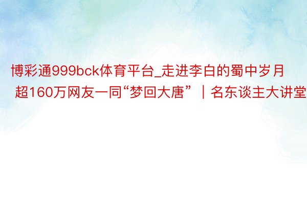 博彩通999bck体育平台_走进李白的蜀中岁月 超160万网友一同“梦回大唐” ｜名东谈主大讲堂